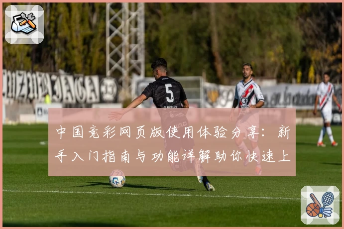 中国竞彩网页版使用体验分享：新手入门指南与功能详解助你快速上手