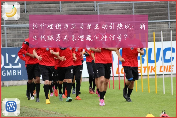 拉什福德与亚马尔互动引热议,新生代球员关系潜藏何种信号?