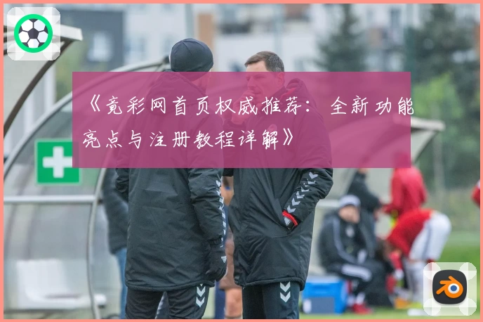 《竟彩网首页权威推荐：全新功能亮点与注册教程详解》