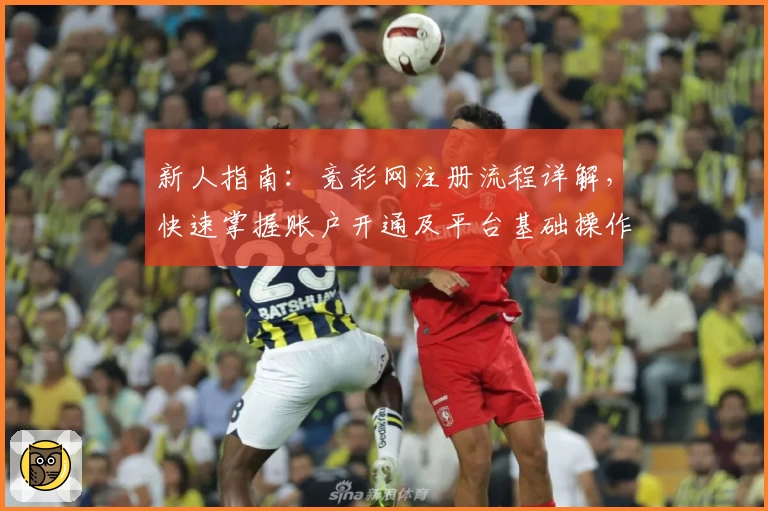 新人指南：竞彩网注册流程详解，快速掌握账户开通及平台基础操作步骤