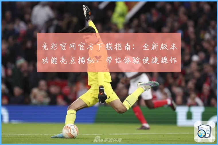 竞彩官网官方下载指南：全新版本功能亮点揭秘，带你体验便捷操作与专业服务