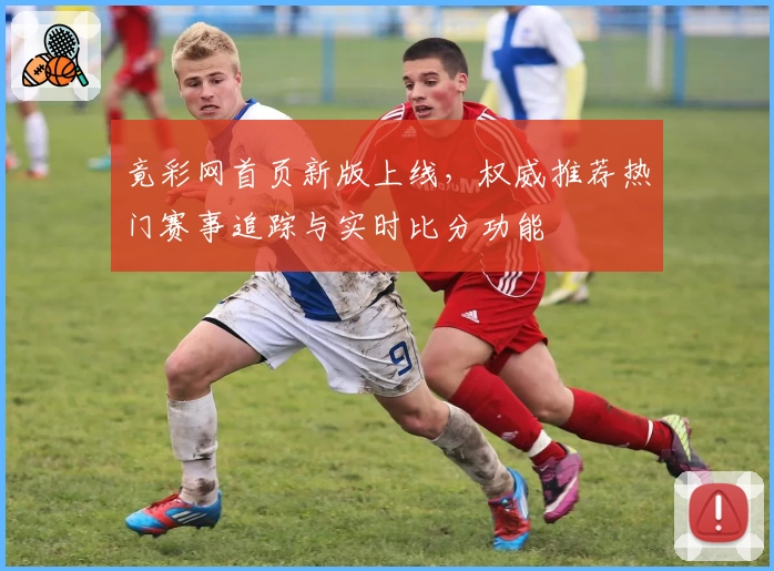 竟彩网首页新版上线，权威推荐热门赛事追踪与实时比分功能