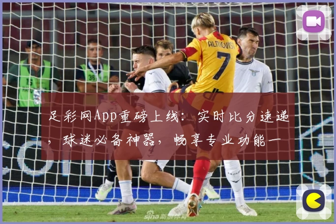 足彩网App重磅上线：实时比分速递，球迷必备神器，畅享专业功能一站式服务