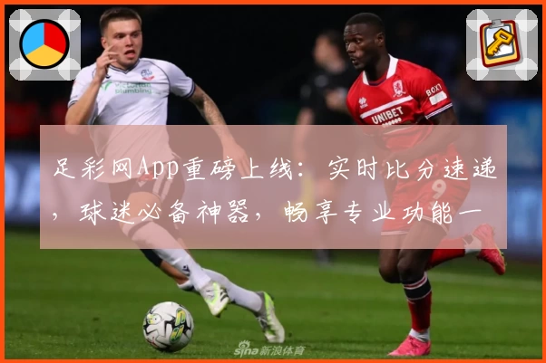 足彩网App重磅上线：实时比分速递，球迷必备神器，畅享专业功能一站式服务