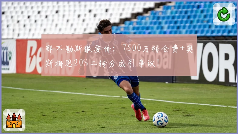 那不勒斯狠要价:7500万转会费+奥斯梅恩20%二转分成引争议!