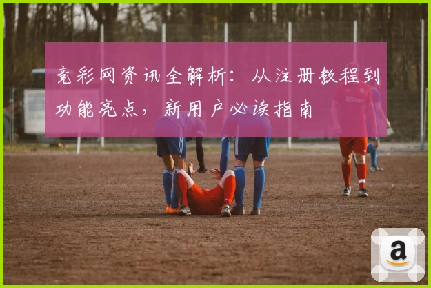 竞彩网资讯全解析：从注册教程到功能亮点，新用户必读指南