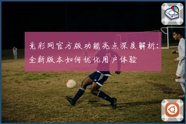 竞彩网官方版功能亮点深度解析：全新版本如何优化用户体验