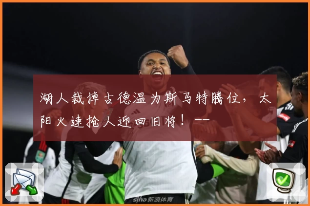 湖人裁掉古德温为斯马特腾位，太阳火速抢人迎回旧将！--