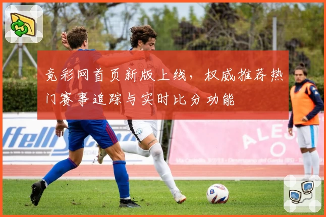 竟彩网首页新版上线，权威推荐热门赛事追踪与实时比分功能